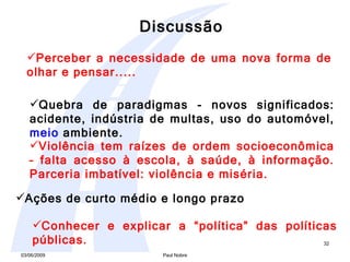 Perceber a necessidade de uma nova forma de olhar e pensar..... Quebra de paradigmas - novos significados: acidente, indústria de multas, uso do automóvel,  meio  ambiente. Violência tem raízes de ordem socioeconômica – falta acesso à escola, à saúde, à informação. Parceria imbatível: violência e miséria.  Conhecer e explicar a “política” das políticas públicas. Ações de curto médio e longo prazo Discussão 
