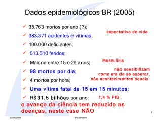 35.763 mortos por ano (?);  383.371 acidentes c/ vítimas; 100.000 deficientes; 513.510 feridos; Maioria entre 15 e 29 anos;  98 mortos por dia ; 4 mortos por hora; Uma vítima fatal de 15 em 15 minutos ; R$  31,5 bilhões  por ano.  não sensibilizam como era de se esperar, são acontecimentos banais. expectativa de vida 1,4 % PIB masculino o avanço da ciência tem reduzido as doenças, neste caso NÃO   Dados epidemiológicos BR (2005) 