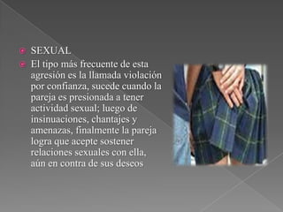  SEXUAL
 El tipo más frecuente de esta
agresión es la llamada violación
por confianza, sucede cuando la
pareja es presionada a tener
actividad sexual; luego de
insinuaciones, chantajes y
amenazas, finalmente la pareja
logra que acepte sostener
relaciones sexuales con ella,
aún en contra de sus deseos
 