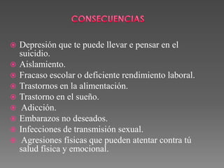  Depresión que te puede llevar e pensar en el
suicidio.
 Aislamiento.
 Fracaso escolar o deficiente rendimiento laboral.
 Trastornos en la alimentación.
 Trastorno en el sueño.
 Adicción.
 Embarazos no deseados.
 Infecciones de transmisión sexual.
 Agresiones físicas que pueden atentar contra tú
salud física y emocional.
 