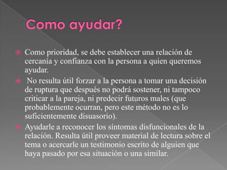  Como prioridad, se debe establecer una relación de
cercanía y confianza con la persona a quien queremos
ayudar.
 No resulta útil forzar a la persona a tomar una decisión
de ruptura que después no podrá sostener, ni tampoco
criticar a la pareja, ni predecir futuros males (que
probablemente ocurran, pero este método no es lo
suficientemente disuasorio).
 Ayudarle a reconocer los síntomas disfuncionales de la
relación. Resulta útil proveer material de lectura sobre el
tema o acercarle un testimonio escrito de alguien que
haya pasado por esa situación o una similar.
 