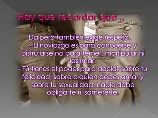 Da pero también exige respeto.
- El noviazgo es para conocerse y
disfrutarse no para temer, manipular ni
lastimar.
- Tú tienes el poder para decidir sobre tu
felicidad, sobre a quien debes amar y
sobre tu sexualidad, nadie debe
obligarte ni someterte.
 