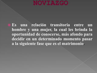  Es una relación transitoria entre un
hombre y una mujer, la cual les brinda la
oportunidad de conocerse, más afondo para
decidir en un determinado momento pasar
a la siguiente fase que es el matrimonio.
 