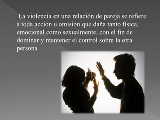 La violencia en una relación de pareja se refiere
a toda acción u omisión que daña tanto física,
emocional como sexualmente, con el fin de
dominar y mantener el control sobre la otra
persona
 