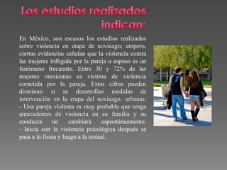 En México, son escasos los estudios realizados
sobre violencia en etapa de noviazgo; empero,
ciertas evidencias señalan que la violencia contra
las mujeres infligida por la pareja u esposo es un
fenómeno frecuente. Entre 30 y 72% de las
mujeres mexicanas es víctima de violencia
cometida por la pareja. Estas cifras pueden
disminuir si se desarrollan medidas de
intervención en la etapa del noviazgo. urbanas.
- Una pareja violenta es muy probable que tenga
antecedentes de violencia en su familia y su
conducta no cambiará espontáneamente.
- Inicia con la violencia psicológica después se
pasa a la física y luego a la sexual.
 
