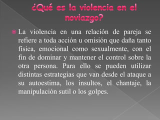  La violencia en una relación de pareja se
refiere a toda acción u omisión que daña tanto
física, emocional como sexualmente, con el
fin de dominar y mantener el control sobre la
otra persona. Para ello se pueden utilizar
distintas estrategias que van desde el ataque a
su autoestima, los insultos, el chantaje, la
manipulación sutil o los golpes.
 
