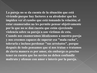 La pareja no se da cuenta de la situación que está
viviendo porque hay factores a su alrededor que les
impiden ver el rumbo que está tomando la relación; el
estar enamorados no les permite pensar objetivamente
por lo que no se dan cuenta que están ejerciendo
violencia sobre su pareja o son víctimas de esta.
Cuando nos enamoramos idealizamos a nuestra pareja
y nos creemos capaces de superar esa "mala racha",
tolerarla e incluso perdonar "sus arrebatos", porque
después de todo pensamos que si nos tratan o tratamos
de cierta manera es por amor, sin embargo es preciso
tener en cuenta que los novios no deben confundir
maltrato y ofensas con amor e interés por la pareja.
 