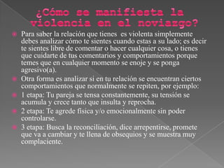  Para saber la relación que tienes es violenta simplemente
debes analizar cómo te sientes cuando estas a su lado; es decir
te sientes libre de comentar o hacer cualquier cosa, o tienes
que cuidarte de tus comentarios y comportamientos porque
temes que en cualquier momento se enoje y se ponga
agresivo(a).
 Otra forma es analizar si en tu relación se encuentran ciertos
comportamientos que normalmente se repiten, por ejemplo:
 1 etapa: Tu pareja se tensa constantemente, su tensión se
acumula y crece tanto que insulta y reprocha.
 2 etapa: Te agrede física y/o emocionalmente sin poder
controlarse.
 3 etapa: Busca la reconciliación, dice arrepentirse, promete
que va a cambiar y te llena de obsequios y se muestra muy
complaciente.
 