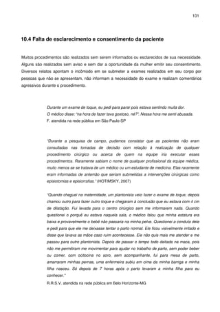 101
10.4 Falta de esclarecimento e consentimento da paciente
Muitos procedimentos são realizados sem serem informados ou esclarecidos de sua necessidade.
Alguns são realizados sem aviso e sem dar a oportunidade da mulher emitir seu consentimento.
Diversos relatos apontam o incômodo em se submeter a exames realizados em seu corpo por
pessoas que não se apresentam, não informam a necessidade do exame e realizam comentários
agressivos durante o procedimento.
Durante um exame de toque, eu pedi para parar pois estava sentindo muita dor.
O médico disse: “na hora de fazer tava gostoso, né?”. Nessa hora me senti abusada.
F. atendida na rede pública em São Paulo-SP
“Durante a pesquisa de campo, pudemos constatar que as pacientes não eram
consultadas nas tomadas de decisão com relação à realização de qualquer
procedimento cirúrgico ou acerca de quem na equipe iria executar esses
procedimentos. Raramente sabiam o nome de qualquer profissional da equipe médica,
muito menos se se tratava de um médico ou um estudante de medicina. Elas raramente
eram informadas de antemão que seriam submetidas a intervenções cirúrgicas como
episiotomias e episiorrafias.” (HOTIMSKY, 2007)
“Quando cheguei na maternidade, um plantonista veio fazer o exame de toque, depois
chamou outro para fazer outro toque e chegaram à conclusão que eu estava com 4 cm
de dilatação. Fui levada para o centro cirúrgico sem me informarem nada. Quando
questionei o porquê eu estava naquela sala, o médico falou que minha estatura era
baixa e provavelmente o bebê não passaria na minha pelve. Questionei a conduta dele
e pedi para que ele me deixasse tentar o parto normal. Ele ficou visivelmente irritado e
disse que lavava as mãos caso ruim acontecesse. Ele não quis mais me atender e me
passou para outro plantonista. Depois de passar o tempo todo deitada na maca, pois
não me permitiram me movimentar para ajudar no trabalho de parto, sem poder beber
ou comer, com ocitocina no soro, sem acompanhante, fui para mesa de parto,
amarraram minhas pernas, uma enfermeira subiu em cima da minha barriga e minha
filha nasceu. Só depois de 7 horas após o parto levaram a minha filha para eu
conhecer.”
R.R.S.V. atendida na rede pública em Belo Horizonte-MG
 