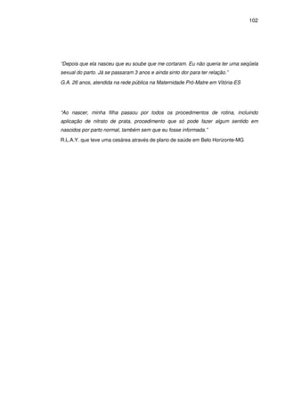 102
“Depois que ela nasceu que eu soube que me cortaram. Eu não queria ter uma seqüela
sexual do parto. Já se passaram 3 anos e ainda sinto dor para ter relação.”
G.A. 26 anos, atendida na rede pública na Maternidade Pró-Matre em Vitória-ES
“Ao nascer, minha filha passou por todos os procedimentos de rotina, incluindo
aplicação de nitrato de prata, procedimento que só pode fazer algum sentido em
nascidos por parto normal, também sem que eu fosse informada.”
R.L.A.Y. que teve uma cesárea através de plano de saúde em Belo Horizonte-MG
 
