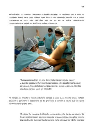 105
verticalizadas, por exemplo, favorecem a descida do bebê, por contarem com a ajuda da
gravidade. Assim, seria mais racional, mais ético e mais respeitoso permitir que a mulher
posicione-se de modo mais confortável para ela, em vez de realizar procedimentos
comprovadamente prejudiciais à saúde da mulher e da criança.
“Duas pessoas subiram em cima da minha barriga para o bebê nascer.”
J. que não recebeu nenhum incentivo para adotar outra posição mais favorável
para o parto. Ficou deitada de barriga para cima e pernas na perneira. Atendida
através de plano de saúde em Vitória-ES
“A manobra de kristeller é reconhecidamente danosa à saúde e, ao mesmo tempo, ineficaz,
causando à parturiente o desconforto da dor provocada e também o trauma que se seguirá
indefinidamente” (REIS, 2005).
“O médico fez manobra de Kristeller, empurrando minha barriga para baixo. Me
fizeram episiotomia sem ao menos perguntar se eu permitia ou me explicar o motivo
do procedimento. Eu me senti extremamente mal e vulnerável por não ter entendido
 