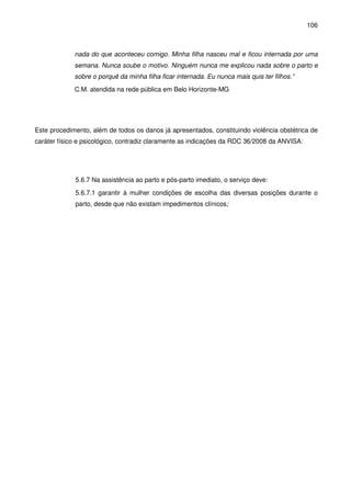 106
nada do que aconteceu comigo. Minha filha nasceu mal e ficou internada por uma
semana. Nunca soube o motivo. Ninguém nunca me explicou nada sobre o parto e
sobre o porquê da minha filha ficar internada. Eu nunca mais quis ter filhos.”
C.M. atendida na rede pública em Belo Horizonte-MG
Este procedimento, além de todos os danos já apresentados, constituindo violência obstétrica de
caráter físico e psicológico, contradiz claramente as indicações da RDC 36/2008 da ANVISA:
5.6.7 Na assistência ao parto e pós-parto imediato, o serviço deve:
5.6.7.1 garantir à mulher condições de escolha das diversas posições durante o
parto, desde que não existam impedimentos clínicos;
 