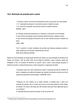 107
10.6. Restrição de posição para o parto
1. Práticas no parto normal demonstradamente úteis e que devem ser estimuladas
1.15 - Liberdade de posição e movimento durante o trabalho de parto.
1.16 - Estímulo a posições não supinas durante o trabalho de parto.
(BRASIL, 2001)
6.2 Práticas claramente prejudiciais ou ineficazes e que devem ser eliminadas:
5. Uso rotineiro da posição supina (decúbito dorsal) durante o trabalho e parto
9. Uso rotineiro da posição de litotomia com ou sem estribos durante o trabalho de
parto
(OMS, 1996)
“5.6.7.1 garantir à mulher condições de escolha das diversas posições durante o
parto, desde que não existam impedimentos clínicos;”
(RDC 36 de 2008 da ANVISA)
Apesar da recomendação da Organização Mundial de Saúde, da recomendação do Ministério da
Saúde, da Portaria 1.067 de 2005, RDC 36 de 2008 da ANVISA, muitas mulheres ainda são
obrigadas a ficar em posição de litotomia ou supina21
para o parto. Essa posição prejudica a
dinâmica do parto, é desconfortável para a mãe e prejudica a oxigenação do bebê.
"A posição supina tem sido amplamente usada no segundo período do trabalho de
parto, a despeito da evidência fisiológica da redução da eficiência uterina e do fluxo
sanguíneo placentário nessa posição." (AMORIM, 2010)
“Perguntei ao meu médico se eu podia escolher a posição para o parto, por
exemplo de cócoras. Ele riu e falou que é pra eu tirar essas ideias de ‘parto hippie’
da cabeça. Eu insisti e ele disse que não estudou tanto para ficar agachado igual a
um mecânico.”
G. atendida através de plano de saúde no Rio de Janeiro-RJ
21
Posição supina e posição de litotomia são posições horizontais de barriga para cima
 