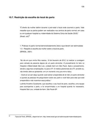 109
10.7. Restrição da escolha do local do parto
“É direito da mulher definir durante o pré-natal o local onde ocorrerá o parto. Vale
ressaltar que os partos podem ser realizados nos centros de parto normal, em casa
ou em qualquer hospital ou maternidade do Sistema Único de Saúde (SUS)”
(Brasil, s/d)22
1. Práticas no parto normal demonstradamente úteis e que devem ser estimuladas
1.5 - Respeito à escolha da mulher sobre o local do parto.
(BRASIL, 2001)
“No dia em que minha filha nasceu, 16 de fevereiro de 2012, fui realizar a curetagem
para retirada da placenta depois de um parto domiciliar. O procedimento foi feito no
Hospital e Maternidade São Luis, unidade Itaim em São Paulo. Após o procedimento,
devido a algumas complicações, fui para UTI. O médico plantonista da UTI, acredito eu,
não lembro dele se apresentar, em um momento virou pra mim e falou:
- Você só vai sair daqui quando você estiver arrependida de ter tido um parto domiciliar
e quando as pessoas lhe perguntarem sobre seu parto e você falar para elas que está
arrependida e não incentivar essa prática.”
Ludmila Ancelmo Cavalcante, que escolheu o seu local de parto, escolheu uma equipe
para acompanhar o parto, e foi encaminhada a um hospital quando foi necessário,
Hospital São Luis, unidade de Itaim, São Paulo-SP
22
Tipos de Parto, BRASIL, disponível em: http://www.brasil.gov.br/sobre/saude/maternidade/parto
 
