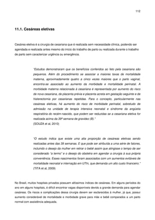 112
11.1. Cesáreas eletivas
Cesárea eletiva é a cirurgia de cesariana que é realizada sem necessidade clínica, podendo ser
agendada e realizada antes mesmo do início do trabalho de parto ou realizada durante o trabalho
de parto sem caracterizar urgência ou emergência.
“Estudos demonstraram que os benefícios conferidos ao feto pela cesariana são
pequenos. Além do procedimento se associar a maiores taxas de mortalidade
materna, aproximadamente quatro a cinco vezes maiores que o parto vaginal,
encontra-se associado ao aumento da morbidade e mortalidade perinatal. A
morbidade materna relacionada à cesariana é representada por aumento do risco
de nova cesariana, de placenta prévia e placenta acreta em gestação seguinte e de
histerectomia por cesarianas repetidas. Para o concepto, particularmente nas
cesáreas eletivas, há aumento do risco de morbidade perinatal, sobretudo de
admissão na unidade de terapia intensiva neonatal e síndrome da angústia
respiratória do recém-nascido, que podem ser reduzidas se a cesariana eletiva for
realizada acima da 39ª semana de gravidez (B).”
(SOUZA et al, 2010)
“O estudo indica que existe uma alta proporção de cesáreas eletivas sendo
realizadas antes das 39 semanas. E que pode ser atribuída a uma série de fatores,
incluindo o desejo da mulher em retirar o bebê assim que atingisse o tempo de ser
considerado “a termo” e o desejo do obstetra em agendar a cirurgia à sua própria
conveniência. Esses nascimentos foram associados com um aumentos evitáveis de
mortalidade neonatal e internação em UTIn, que demanda um alto custo financeiro.”
(TITA et al, 2009)
No Brasil, muitos hospitais privados possuem altíssimos índices de cesáreas. Em alguns períodos do
ano em alguns hospitais, é difícil encontrar vagas disponíveis devido a grande demanda para agendar
cesáreas. Os riscos e complicações dessa cirurgia devem ser esclarecidos à mulher, já que, possui
aumento considerável de mortalidade e morbidade grave para mãe e bebê comparados a um parto
normal com assistência adequada.
 