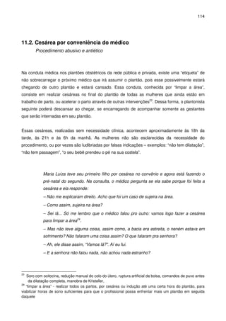 114
11.2. Cesárea por conveniência do médico
Procedimento abusivo e antiético
Na conduta médica nos plantões obstétricos da rede pública e privada, existe uma “etiqueta” de
não sobrecarregar o próximo médico que irá assumir o plantão, pois esse possivelmente estará
chegando de outro plantão e estará cansado. Essa conduta, conhecida por “limpar a área”,
consiste em realizar cesáreas no final do plantão de todas as mulheres que ainda estão em
trabalho de parto, ou acelerar o parto através de outras intervenções23
. Dessa forma, o plantonista
seguinte poderá descansar ao chegar, se encarregando de acompanhar somente as gestantes
que serão internadas em seu plantão.
Essas cesáreas, realizadas sem necessidade clínica, acontecem aproximadamente às 18h da
tarde, às 21h e às 6h da manhã. As mulheres não são esclarecidas da necessidade do
procedimento, ou por vezes são ludibriadas por falsas indicações – exemplos: “não tem dilatação”,
“não tem passagem”, “o seu bebê prendeu o pé na sua costela”.
Maria Luíza teve seu primeiro filho por cesárea no convênio e agora está fazendo o
pré-natal do segundo. Na consulta, o médico pergunta se ela sabe porque foi feita a
cesárea e ela responde:
– Não me explicaram direito. Acho que foi um caso de sujeira na área.
– Como assim, sujeira na área?
– Sei lá... Só me lembro que o médico falou pro outro: vamos logo fazer a cesárea
para limpar a área24
.
– Mas não teve alguma coisa, assim como, a bacia era estreita, o neném estava em
sofrimento? Não falaram uma coisa assim? O que falaram pra senhora?
– Ah, ele disse assim, “Vamos lá?”. Aí eu fui.
– E a senhora não falou nada, não achou nada estranho?
23
Soro com ocitocina, redução manual do colo do útero, ruptura artificial da bolsa, comandos de puxo antes
da dilatação completa, manobra de Kristeller,
24
“limpar a área” - realizar todos os partos, por cesárea ou indução até uma certa hora do plantão, para
viabilizar horas de sono suficientes para que o profissional possa enfrentar mais um plantão em seguida
daquele
 
