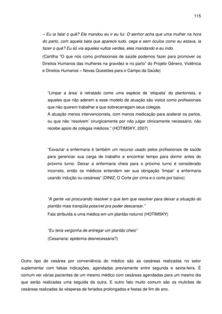 115
– Eu ia falar o quê? Ele mandou eu ir eu fui. O senhor acha que uma mulher na hora
do parto, com aquela bata que aparece tudo, cega e sem óculos como eu estava, ia
fazer o quê? Eu só via aqueles vultos verdes, eles mandando e eu indo.
(Cartilha “O que nós como profissionais de saúde podemos fazer para promover os
Direitos Humanos das mulheres na gravidez e no parto” do Projeto Gênero, Violência
e Direitos Humanos – Novas Questões para o Campo da Saúde)
“Limpar a área’ é retratado como uma espécie de ‘etiqueta’ do plantonista, e
aqueles que não aderem a esse modelo de atuação são vistos como profissionais
que não querem trabalhar e que sobrecarregam seus colegas.
A atuação menos intervencionista, com menos medicação para acelerar os partos,
ou que não ‘resolvem’ cirurgicamente por não julgar clinicamente necessário, não
recebe apoio de colegas médicos.” (HOTIMSKY, 2007)
“Esvaziar a enfermaria é também um recurso usado pelos profissionais de saúde
para gerenciar sua carga de trabalho e encontrar tempo para dormir antes do
próximo turno. Deixar a enfermaria cheia para o próximo turno é considerado
incorreto, então os médicos entendem ser sua obrigação ‘limpar’ a enfermaria
usando indução ou cesáreas” (DINIZ, O Corte por cima e o corte por baixo)
“A gente vai procurando resolver o que tem que resolver para deixar a situação do
plantão mais tranqüila possível pra poder descansar.”
Fala atribuída a uma médica em um plantão noturno (HOTIMSKY)
“Eu teria vergonha de entregar um plantão cheio”
(Cesariana: epidemia desnecessária?)
Outro tipo de cesárea por conveniência do médico são as cesáreas realizadas no setor
suplementar com falsas indicações, agendadas previamente entre segunda e sexta-feira. É
comum ver várias pacientes de um mesmo médico com cesáreas agendadas para um mesmo dia
que serão realizadas uma seguida da outra. E outro fato muito comum são os mutirões de
cesáreas realizadas às vésperas de feriados prolongados e festas de fim de ano.
 