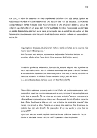 116
Em 2010, o índice de cesáreas no setor suplementar alcançou 82% dos partos, apesar da
Organização Mundial de Saúde recomendar uma taxa de até 15% de cesáreas. As mulheres
asseguradas por planos de saúde estão mais vulneráveis a uma cirurgia de cesárea, apesar de
estarem supostamente em um grupo com melhor qualidade de vida e mais acesso aos serviços
de saúde. Especialistas apontam que a baixa remuneração para a assistência ao parto é um dos
fatores determinantes para o agendamento de várias cirurgias a serem realizas em sequência em
um só dia.
“Alguns planos de saúde até remuneram melhor o parto normal do que a cesárea, mas
mesmo assim não compensa.”
José Fernando Maia Vinagre, representante do Conselho Federal de Medicina em
entrevista à Folha e São Paulo do dia 20 de novembro de 2011 (em anexo)
“Eu estava grávida de 39 semanas, com data de provável de parto para o período de
natal. Meu médico disse: ‘Não há problema nenhum se você quiser fazer uma cesárea!’
A cesárea me foi oferecida como alternativa para os dois fatos: o natal e o trabalho de
parto que ainda não se iniciava. Pronto, marquei a cirurgia para dali 3 dias.”
M.M. atendida através de plano de saúde em Belo Horizonte-MG
"Meu médico sabia que eu queria parto normal. Pedi a ele que tentasse esperar mais,
que preferia repetir os exames mais pra perto e pelo menos sentir as contrações para
então fazer a operação. Ele me disse que era muito arriscado" esperar, que cesariana
não era tão perigoso assim como dizem, que não era nada demais. Ele abriu a agenda
dele e falou: 'Ingrid, quarta-feira que vem você se interna e a gente faz a cesárea.'. Meu
marido virou pra ele e falou: 'Poderia ser na sexta-feira, assim no final de semana eu
poderia ficar com ela direto?'. Ele respondeu: 'E eu vou perder o meu final de
semana???'”
Ingrid Lotfi, atendida através de plano de saúde Unimed no Rio de Janeiro-RJ. Depois
de nascer, seu bebê passou 14 horas na UTIn por desconforto respiratório
 