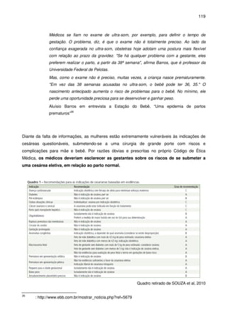 119
Médicos se fiam no exame de ultra-som, por exemplo, para definir o tempo de
gestação. O problema, diz, é que o exame não é totalmente preciso. Ao lado da
confiança exagerada no ultra-som, obstetras hoje adotam uma postura mais flexível
com relação ao prazo da gravidez. "Se há qualquer problema com a gestante, eles
preferem realizar o parto, a partir da 38ª semana", afirma Barros, que é professor da
Universidade Federal de Pelotas.
Mas, como o exame não é preciso, muitas vezes, a criança nasce prematuramente.
"Em vez das 38 semanas acusadas no ultra-som, o bebê pode ter 36, 35." O
nascimento antecipado aumenta o risco de problemas para o bebê. No mínimo, ele
perde uma oportunidade preciosa para se desenvolver e ganhar peso.
Aluísio Barros em entrevista a Estação do Bebê, “Uma epidemia de partos
prematuros”26
Diante da falta de informações, as mulheres estão extremamente vulneráveis às indicações de
cesáreas questionáveis, submetendo-se a uma cirurgia de grande porte com riscos e
complicações para mãe e bebê. Por razões óbvias e prescritas no próprio Código de Ética
Médica, os médicos deveriam esclarecer as gestantes sobre os riscos de se submeter a
uma cesárea eletiva, em relação ao parto normal.
Quadro retirado de SOUZA et al, 2010
26
: http://www.ebb.com.br/mostrar_noticia.php?ref=5679
 