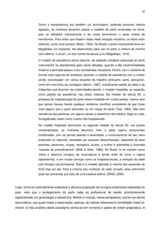 12
Como a escopolamina era também um alucinógeno, podendo provocar intensa
agitação, as mulheres deveriam passar o trabalho de parto amarradas na cama,
pois se debatiam intensamente e às vezes terminavam o parto cheias de
hematomas. Para evitar que fossem vistas nesta situação vexatória, os leitos eram
cobertos, como uma barraca (Wertz, 1993). No Brasil, o parto inconsciente teve em
Magalhães um expoente: ele desenvolveu para uso no parto a mistura de morfina
com cafeína: “Lucina”, um dos nomes da deusa Juno (Magalhães, 1916).
O modelo de assistência acima descrito, da sedação completa associada ao parto
instrumental, foi abandonado após várias décadas, quando a alta morbimortalidade
materna e perinatal passou a ser considerada inaceitável. Porém, com o advento de
formas mais seguras de anestesia, persistiu o modelo de assistência com a mulher
sendo “processada” em várias estações de trabalho (pré-parto, parto, pós-parto),
como em uma linha de montagem (Martin, 1987). Inicialmente restrito às elites e às
indigentes que acorriam às maternidades-escola, o modelo hospitalar se expandiu
como padrão da assistência nas áreas urbanas. Na metade do século 20, o
processo de hospitalização do parto estava instalado em muitos países, mesmo sem
que jamais tivesse havido qualquer evidência científica consistente de que fosse
mais seguro que o parto domiciliar ou em casas de parto (Tew, 1995). Não sem
resistência das parteiras, em alguns países a obstetrícia não-médica, leiga ou culta,
foi ilegalizada, assim como o parto não-hospitalizado.
No modelo hospitalar dominante na segunda metade do século 20, nos países
industrializados, as mulheres deveriam viver o parto (agora conscientes)
imobilizadas, com as pernas abertas e levantadas, o funcionamento de seu útero
acelerado ou reduzido, assistidas por pessoas desconhecidas. Separada de seus
parentes, pertences, roupas, dentadura, óculos, a mulher é submetida à chamada
“cascata de procedimentos” (Mold & Stein, 1986). No Brasil, aí se incluem como
rotina a abertura cirúrgica da musculatura e tecido erétil da vulva e vagina
(episiotomia), e em muitos serviços como os hospitais-escola, a extração do bebê
com fórceps nas primíparas. Este é o modelo aplicado à maioria das pacientes do
SUS hoje em dia. Para a maioria das mulheres do setor privado, esse sofrimento
pode ser prevenido, por meio de uma cesárea eletiva. (DINIZ, 2005)
Logo, torna-se racionalmente explicável a abusiva proporção de cirurgias cesarianas realizadas no
país, visto que o protagonismo do parto cabe ao profissional de saúde, prioritariamente
especializado em ginecologia e obstetrícia. Mulher e criança, nessa perspectiva, tornam-se atores
secundários, aos quais incide a observação, apenas, de índices referentes à mortalidade materno-
infantil. O viés analítico deste paradigma centra-se em números e ações de ordem pragmática. A
 