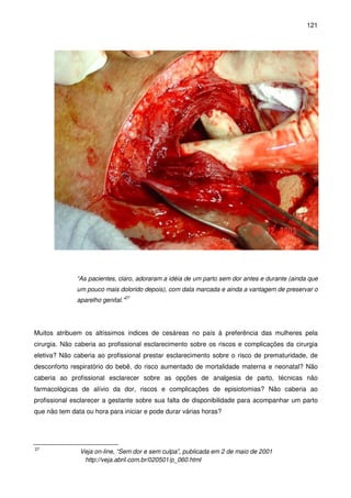 121
“As pacientes, claro, adoraram a idéia de um parto sem dor antes e durante (ainda que
um pouco mais dolorido depois), com data marcada e ainda a vantagem de preservar o
aparelho genital.”27
Muitos atribuem os altíssimos índices de cesáreas no país à preferência das mulheres pela
cirurgia. Não caberia ao profissional esclarecimento sobre os riscos e complicações da cirurgia
eletiva? Não caberia ao profissional prestar esclarecimento sobre o risco de prematuridade, de
desconforto respiratório do bebê, do risco aumentado de mortalidade materna e neonatal? Não
caberia ao profissional esclarecer sobre as opções de analgesia de parto, técnicas não
farmacológicas de alívio da dor, riscos e complicações de episiotomias? Não caberia ao
profissional esclarecer a gestante sobre sua falta de disponibilidade para acompanhar um parto
que não tem data ou hora para iniciar e pode durar várias horas?
27
Veja on-line, “Sem dor e sem culpa”, publicada em 2 de maio de 2001
http://veja.abril.com.br/020501/p_060.html
 