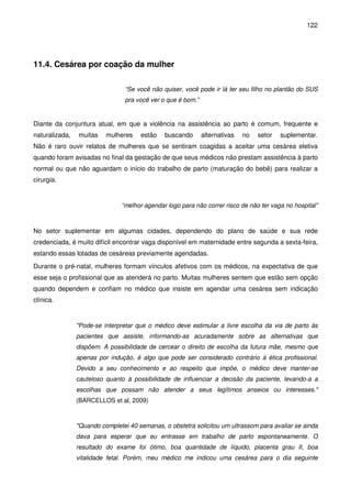 122
11.4. Cesárea por coação da mulher
“Se você não quiser, você pode ir lá ter seu filho no plantão do SUS
pra você ver o que é bom.”
Diante da conjuntura atual, em que a violência na assistência ao parto é comum, frequente e
naturalizada, muitas mulheres estão buscando alternativas no setor suplementar.
Não é raro ouvir relatos de mulheres que se sentiram coagidas a aceitar uma cesárea eletiva
quando foram avisadas no final da gestação de que seus médicos não prestam assistência à parto
normal ou que não aguardam o início do trabalho de parto (maturação do bebê) para realizar a
cirurgia.
“melhor agendar logo para não correr risco de não ter vaga no hospital”
No setor suplementar em algumas cidades, dependendo do plano de saúde e sua rede
credenciada, é muito difícil encontrar vaga disponível em maternidade entre segunda a sexta-feira,
estando essas lotadas de cesáreas previamente agendadas.
Durante o pré-natal, mulheres formam vínculos afetivos com os médicos, na expectativa de que
esse seja o profissional que as atenderá no parto. Muitas mulheres sentem que estão sem opção
quando dependem e confiam no médico que insiste em agendar uma cesárea sem indicação
clínica.
"Pode-se interpretar que o médico deve estimular a livre escolha da via de parto às
pacientes que assiste, informando-as acuradamente sobre as alternativas que
dispõem. A possibilidade de cercear o direito de escolha da futura mãe, mesmo que
apenas por indução, é algo que pode ser considerado contrário à ética profissional.
Devido a seu conhecimento e ao respeito que impõe, o médico deve manter-se
cauteloso quanto à possibilidade de influenciar a decisão da paciente, levando-a a
escolhas que possam não atender a seus legítimos anseios ou interesses."
(BARCELLOS et al, 2009)
"Quando completei 40 semanas, o obstetra solicitou um ultrassom para avaliar se ainda
dava para esperar que eu entrasse em trabalho de parto espontaneamente. O
resultado do exame foi ótimo, boa quantidade de líquido, placenta grau II, boa
vitalidade fetal. Porém, meu médico me indicou uma cesárea para o dia seguinte
 