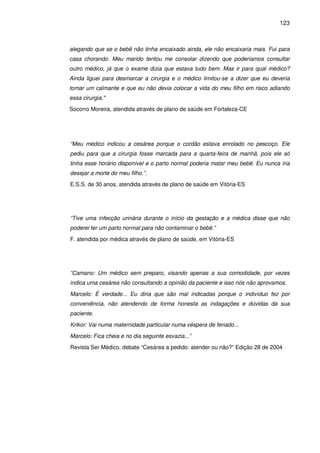 123
alegando que se o bebê não tinha encaixado ainda, ele não encaixaria mais. Fui para
casa chorando. Meu marido tentou me consolar dizendo que poderíamos consultar
outro médico, já que o exame dizia que estava tudo bem. Mas ir para qual médico?
Ainda liguei para desmarcar a cirurgia e o médico limitou-se a dizer que eu deveria
tomar um calmante e que eu não devia colocar a vida do meu filho em risco adiando
essa cirurgia."
Socorro Moreira, atendida através de plano de saúde em Fortaleza-CE
“Meu médico indicou a cesárea porque o cordão estava enrolado no pescoço. Ele
pediu para que a cirurgia fosse marcada para a quarta-feira de manhã, pois ele só
tinha esse horário disponível e o parto normal poderia matar meu bebê. Eu nunca iria
desejar a morte do meu filho.”.
E.S.S. de 30 anos, atendida através de plano de saúde em Vitória-ES
“Tive uma infecção urinária durante o início da gestação e a médica disse que não
poderei ter um parto normal para não contaminar o bebê.”
F. atendida por médica através de plano de saúde, em Vitória-ES
“Camano: Um médico sem preparo, visando apenas a sua comodidade, por vezes
indica uma cesárea não consultando a opinião da paciente e isso nós não aprovamos.
Marcelo: É verdade... Eu diria que são mal indicadas porque o indivíduo fez por
conveniência, não atendendo de forma honesta as indagações e dúvidas da sua
paciente.
Krikor: Vai numa maternidade particular numa véspera de feriado...
Marcelo: Fica cheia e no dia seguinte esvazia...”
Revista Ser Médico, debate “Cesárea a pedido: atender ou não?” Edição 28 de 2004
 
