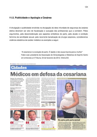 124
11.5. Publicidade e Apologia a Cesárea
A divulgação e publicidade envolvida na divulgação da ideia infundada de segurança da cesárea
eletiva deveriam ser alvo de fiscalização e autuação dos profissionais que a cometem. Pelos
argumentos, pela desconsideração aos aspectos simbólicos do parto, pela alusão à condição
feminina de servilidade sexual, pela recorrente banalização da cirurgia cesariana, consideramos
violência obstétrica de caráter midiático os exemplos a seguir.
“A cesariana é a evolução do parto. É rápida e não causa trauma para a mulher”
Fabio Leal, presidente da Associação de Ginecologistas e Obstetras do Espírito Santo
em entrevista a A Tribuna, 23 de fevereiro de 2012, Vitória-ES
 