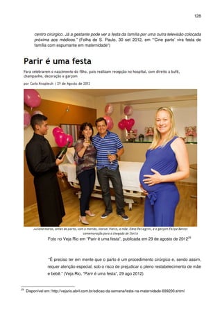 128
centro cirúrgico. Já a gestante pode ver a festa da família por uma outra televisão colocada
próxima aos médicos.” (Folha de S. Paulo, 30 set 2012, em “‘Cine parto’ vira festa de
família com espumante em maternidade”)
Foto no Veja Rio em “Parir é uma festa”, publicada em 29 de agosto de 201229
“É preciso ter em mente que o parto é um procedimento cirúrgico e, sendo assim,
requer atenção especial, sob o risco de prejudicar o pleno restabelecimento de mãe
e bebê.” (Veja Rio, “Parir é uma festa”, 29 ago 2012)
29
Disponível em: http://vejario.abril.com.br/edicao-da-semana/festa-na-maternidade-699200.shtml
 