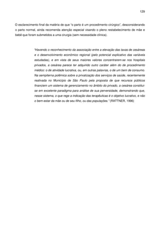 129
O esclarecimento final da matéria de que “o parto é um procedimento cirúrgico”, desconsiderando
o parto normal, ainda recomenda atenção especial visando o pleno restabelecimento de mãe e
bebê que foram submetidos a uma cirurgia (sem necessidade clínica).
“Havendo o reconhecimento da associação entre a elevação das taxas de cesáreas
e o desenvolvimento econômico regional (pelo potencial explicativo das variáveis
estudadas), e em vista de seus maiores valores concentrarem-se nos hospitais
privados, a cesárea parece ter adquirido outro caráter além do de procedimento
médico: o de atividade lucrativa, ou, em outras palavras, o de um bem de consumo.
Na sempiterna polêmica sobre a privatização dos serviços de saúde, recentemente
reativada no Município de São Paulo pela proposta de que recursos públicos
financiem um sistema de gerenciamento no âmbito do privado, a cesárea constitui-
se em excelente paradigma para análise de sua perversidade, demonstrando que,
nesse sistema, o que rege a indicação das terapêuticas é o objetivo lucrativo, e não
o bem-estar da mãe ou de seu filho, ou das populações.” (RATTNER, 1996)
 
