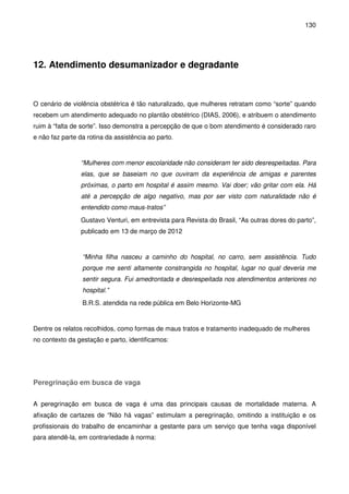130
12. Atendimento desumanizador e degradante
O cenário de violência obstétrica é tão naturalizado, que mulheres retratam como “sorte” quando
recebem um atendimento adequado no plantão obstétrico (DIAS, 2006), e atribuem o atendimento
ruim à “falta de sorte”. Isso demonstra a percepção de que o bom atendimento é considerado raro
e não faz parte da rotina da assistência ao parto.
“Mulheres com menor escolaridade não consideram ter sido desrespeitadas. Para
elas, que se baseiam no que ouviram da experiência de amigas e parentes
próximas, o parto em hospital é assim mesmo. Vai doer; vão gritar com ela. Há
até a percepção de algo negativo, mas por ser visto com naturalidade não é
entendido como maus-tratos”
Gustavo Venturi, em entrevista para Revista do Brasil, “As outras dores do parto”,
publicado em 13 de março de 2012
“Minha filha nasceu a caminho do hospital, no carro, sem assistência. Tudo
porque me senti altamente constrangida no hospital, lugar no qual deveria me
sentir segura. Fui amedrontada e desrespeitada nos atendimentos anteriores no
hospital.”
B.R.S. atendida na rede pública em Belo Horizonte-MG
Dentre os relatos recolhidos, como formas de maus tratos e tratamento inadequado de mulheres
no contexto da gestação e parto, identificamos:
Peregrinação em busca de vaga
A peregrinação em busca de vaga é uma das principais causas de mortalidade materna. A
afixação de cartazes de “Não há vagas” estimulam a peregrinação, omitindo a instituição e os
profissionais do trabalho de encaminhar a gestante para um serviço que tenha vaga disponível
para atendê-la, em contrariedade à norma:
 