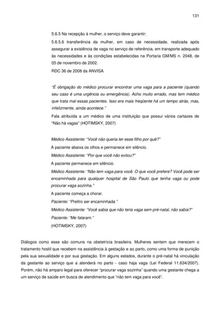 131
5.6.5 Na recepção à mulher, o serviço deve garantir:
5.6.5.6 transferência da mulher, em caso de necessidade, realizada após
assegurar a existência de vaga no serviço de referência, em transporte adequado
às necessidades e às condições estabelecidas na Portaria GM/MS n. 2048, de
05 de novembro de 2002.
RDC 36 de 2008 da ANVISA
“É obrigação do médico procurar encontrar uma vaga para a paciente (quando
seu caso é uma urgência ou emergência). Acho muito errado, mas tem médico
que trata mal essas pacientes. Isso era mais freqüente há um tempo atrás, mas,
infelizmente, ainda acontece.”
Fala atribuída a um médico de uma instituição que possui vários cartazes de
“Não há vagas” (HOTIMSKY, 2007)
Médico Assistente: “Você não queria ter esse filho por quê?”
A paciente abaixa os olhos e permanece em silêncio.
Médico Assistente: “Por que você não evitou?”
A paciente permanece em silêncio.
Médico Assistente: “Não tem vaga para você. O que você prefere? Você pode ser
encaminhada para qualquer hospital de São Paulo que tenha vaga ou pode
procurar vaga sozinha.”
A paciente começa a chorar.
Paciente: “Prefiro ser encaminhada.”
Médico Assistente: “Você sabia que não teria vaga sem pré-natal, não sabia?”
Paciente: “Me falaram.”
(HOTIMSKY, 2007)
Diálogos como esse são comuns na obstetrícia brasileira. Mulheres sentem que merecem o
tratamento hostil que recebem na assistência à gestação e ao parto, como uma forma de punição
pela sua sexualidade e por sua gestação. Em alguns estados, durante o pré-natal há vinculação
da gestante ao serviço que a atenderá no parto - caso haja vaga (Lei Federal 11.634/2007).
Porém, não há amparo legal para oferecer “procurar vaga sozinha” quando uma gestante chega a
um serviço de saúde em busca de atendimento que “não tem vaga para você”.
 