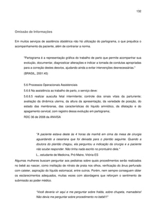 132
Omissão de Informações
Em muitos serviços de assitência obstétrica não há utilização do partograma, o que prejudica o
acompanhamento da paciente, além de contrariar a norma.
"Partograma é a representação gráfica do trabalho de parto que permite acompanhar sua
evolução, documentar, diagnosticar alterações e indicar a tomada de condutas apropriadas
para a correção destes desvios, ajudando ainda a evitar intervenções desnecessárias."
(BRASIL, 2001:45)
5.6 Processos Operacionais Assistenciais
5.6.6 Na assistência ao trabalho de parto, o serviço deve:
5.6.6.5 realizar ausculta fetal intermitente; controle dos sinais vitais da parturiente;
avaliação da dinâmica uterina, da altura da apresentação, da variedade de posição, do
estado das membranas, das características do líquido amniótico, da dilatação e do
apagamento cervical, com registro dessa evolução em partograma;
RDC 36 de 2008 da ANVISA
"A paciente estava deste às 4 horas da manhã em cima da mesa de cirurgia
aguardando a cesariana que foi deixada para o plantão seguinte. Quando a
doutora do plantão chegou, ela perguntou a indicação da cirurgia e a paciente
não soube responder. Não tinha nada escrito no prontuário dela."
L., estudante de Medicina, Pró-Matre, Vitória-ES
Algumas mulheres buscam perguntar aos pediatras sobre quais procedimentos serão realizados
no bebê ao nascer, como instilação de nitrato de prata nos olhos, verificação do ânus perfurado
com cateter, aspiração do líquido estomacal, entre outros. Porém, nem sempre conseguem obter
os esclarecimentos adequados, muitas vezes com abordagens que reforçam o sentimento de
submissão ao poder médico.
“Você deveria vir aqui e me perguntar sobre fralda, sobre chupeta, mamadeira!
Não devia me perguntar sobre procedimento no bebê!!!”
 