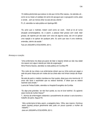 134
“A médica plantonista que estava no dia que minha filha nasceu, me atendeu ali...
como se eu fosse um pedaço de carne de açougue que o açougueiro corta, pesa
e vende... sem ao menos olhar na cara de seu cliente.”
P.L.S. atendida na rede pública em Ipatinga-MG
“Eu acho que o maltrato, tratam você como se você... Você já tá ali numa
situação constrangedora, né, e assim, a pessoa falar grosso com você, falar
grossa, de repente por ela estar com raiva de alguma coisa, ela vim te aplicar
uma injeção e te aplicar de qualquer jeito. Eu acho que isso é uma violência,
entendeu, dentro da saúde.”
Taís em (AGUIAR e D’OLIVEIRA, 2011)
Ameaça e coação
“Uma enfermeira me disse pra parar de falar e respirar direito se não meu bebê
iria nascer com algum retardo por falta de oxigenação.”
Aline Pereira Soares, atendida na rede pública em Curitiba-PR
"Era noite de lua cheia e as enfermeiras diziam que eu tinha sorte por pegar a
sala de parto limpa pois em noites de lua cheia elas mal tinham tempo de limpá-
la.
Na sala de parto o médico mandava eu ficar quieta, disse que uma menina de 13
anos não fazia o escândalo que eu estava fazendo. E disse que eu estava
fazendo tudo errado."
Luana de Freitas Eulálio, atendida no Hospital Evangélico de Curitiba
“Eu digo pras grávidas: ‘se não ficar quieta, eu vou te furar todinha’. Eu agüento
esse monte de mulher fresca?”
T., técnica de enfermagem relatando o procedimento de colocar o soro durante o
trabalho de parto, Itaguaí-RJ
“Até a enfermeira lá falou assim, a estagiária falou: ‘Olha, isso mesmo. Continua
assim [quieta] porque geralmente eles judia um pouco quando a mulher dá
trabalho’.”
Jane em (AGUIAR e D’OLIVEIRA, 2011)
 