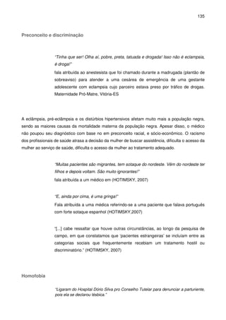 135
Preconceito e discriminação
“Tinha que ser! Olha aí, pobre, preta, tatuada e drogada! Isso não é eclampsia,
é droga!”
fala atribuída ao anestesista que foi chamado durante a madrugada (plantão de
sobreaviso) para atender a uma cesárea de emergência de uma gestante
adolescente com eclampsia cujo parceiro estava preso por tráfico de drogas.
Maternidade Pró-Matre, Vitória-ES
A eclâmpsia, pré-eclâmpsia e os distúrbios hipertensivos afetam muito mais a população negra,
sendo as maiores causas da mortalidade materna da população negra. Apesar disso, o médico
não poupou seu diagnóstico com base no em preconceito racial, e sócio-econômico. O racismo
dos profissionais de saúde atrasa a decisão da mulher de buscar assistência, dificulta o acesso da
mulher ao serviço de saúde, dificulta o acesso da mulher ao tratamento adequado.
“Muitas pacientes são migrantes, tem sotaque do nordeste. Vêm do nordeste ter
filhos e depois voltam. São muito ignorantes!”
fala atribuída a um médico em (HOTIMSKY, 2007)
“E, ainda por cima, é uma gringa!”
Fala atribuída a uma médica referindo-se a uma paciente que falava português
com forte sotaque espanhol (HOTIMSKY,2007)
“[...] cabe ressaltar que houve outras circunstâncias, ao longo da pesquisa de
campo, em que constatamos que ‘pacientes estrangeiras’ se incluíam entre as
categorias sociais que frequentemente recebiam um tratamento hostil ou
discriminatório.” (HOTIMSKY, 2007)
Homofobia
“Ligaram do Hospital Dório Silva pro Conselho Tutelar para denunciar a parturiente,
pois ela se declarou lésbica.”
 