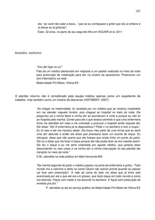 137
ela: “se você não calar a boca...” que se eu começasse a gritar que ela ia embora e
ia deixar eu lá gritando”.
Ester, 32 anos, no parto de seu segundo filho em AGUIAR et al, 2011
Assédio, sadismo
“Vou dar logo no cu!”
Fala de um médico plantonista em resposta a um pedido realizado no meio da noite
para prescrição de medicação para dor na cicatriz da episiotomia. Prescreveu um
anti-inflamatório via retal.
Maternidade Pró-Matre, Vitória-ES
O plantão noturno não é considerado pela equipe médica apenas como um expediente de
trabalho, mas também como um horário de descanso (HOTIMSKY, 2007).
“Ao chegar na maternidade, fui recebida por um médico que se mostrou insatisfeito
em me atender naquele horário, pois cheguei ao hospital no meio da noite. Ele
perguntou se a minha febre e minha dor só aconteciam à noite e porque eu não fui
ao hospital pela manhã. Contei para ele o que estava sentindo e que uma enfermeira
tinha me atendido em casa e me orientado a procurar o hospital ainda naquele dia.
Ele disse: ‘Há! A enfermeira já te diagnosticou? Pode ir no banheiro e tirar a roupa.’.
Eu fiz isso e ele me mandou deitar. Ele tocou meu peito de uma forma que eu senti
uma dor absurda e então ele disse que precisaria fazer um exame de toque. Eu
retruquei, disse que não queria que ele fizesse que ainda tinha um ponto do parto.
Ele riu e disse que iria fazer o toque porque ele não podia dizer se era mastite assim.
Ele fez o toque e eu me senti violentada por aquele médico, que parecia estar
descontando no meu corpo e na minha dor a minha interrupção no seu plantão tão
tranqüilo no meio da noite.”
C.M., atendida na rede pública em Belo Horizonte-MG
“Na manhã seguinte do parto o médico passou na porta da enfermaria e gritou: ‘Todo
mundo tira a calcinha e deita na cama! Quem não estiver pronta quando eu passar
vai ficar sem prescrição!’. A mãe da cama do lado me disse que já tinha sido
examinada por ele e que ele era um grosso, que fazia toque em todo mundo e como
era dolorido. Fiquei com medo e me escondi no banheiro. E fiquei sem prescrição de
remédio pra dor.”
P. atendida na ala do serviço público da Maternidade Pró-Matre de Vitória-ES
 