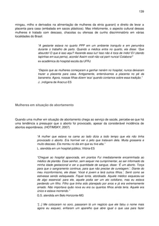 139
mingau, milho e derivados na alimentação de mulheres da etnia guarani) e direito de levar a
placenta para casa (embalada em sacos plásticos). Mas infelizmente, o aspecto cultural dessas
mulheres é tratado com descaso, chacotas ou ofensas de cunho discriminatório em várias
localidades do Brasil.
“A gestante estava no quarto PPP em um ambiente tranquilo e em penumbra
durante o trabalho de parto. Quando a médica entra no quarto, ela disse: ‘Que
absurdo! O que é isso aqui? Ascende essa luz! Isso não é toca de índio! Ei! (dando
tapinhas em sua perna), acorda! Assim você não vai parir nunca! Colabora!”
ex-acadêmica do hospital escola da UFRJ
“Depois que as mulheres começaram a ganhar neném no hospital, nunca deixaram
trazer a placenta para casa. Antigamente, enterrávamos a placenta no pé da
bananeira. Agora, nossas filhas dizem ‘eca’ quando contamos sobre essa tradição.”
J. ,indígena de Aracruz-ES
Mulheres em situação de abortamento
Quando uma mulher em situação de abortamento chega ao serviço de saúde, percebe-se que há
uma tendência a pressupor que o aborto foi provocado, apesar da considerável incidência de
abortos espontâneos. (HOTIMSKY, 2007)
“A mulher que estava na cama ao lado dizia a todo tempo que ela não tinha
provocado o aborto. Era horrível ver o jeito que tratavam dela. Muita grosseria e
muito descaso. Ela morreu no dia em que eu tive alta.”
L. atendida em um hospital público, Vitória-ES
“Cheguei ao hospital apavorada, em prantos Fui imediatamente encaminhada ao
médico de plantão. Esse senhor, sem sequer me cumprimentar, ao ser informado da
minha idade gestacional e ver a quantidade de sangue, disse: ‘É um aborto. Torça
para que o sangramento continue, para que não precise de curetagem.’. Diante do
meu inconformismo, ele disse: ‘Vocé é jovem e terá outros filhos.’. Senti como se
estivesse sendo esfaqueada. Fiquei tonta, atordoada. Aquele médico esqueceu-se
de algo essencial: para ele, aquele podia ser um ato cotidiano, mas eu estava
perdendo um filho. Filho que tinha sido planejado por anos e já era extremamente
amado. Não importava quão nova eu era ou quantos filhos ainda teria. Aquele era
único e estava morrendo.”
G.S. atendida em Belo Horizonte-MG
“[...] Me colocaram no soro, passaram lá um negócio que ele falou o nome mais
agora eu esqueci, enfiaram um aparelho que abre igual o que usa para fazer
 