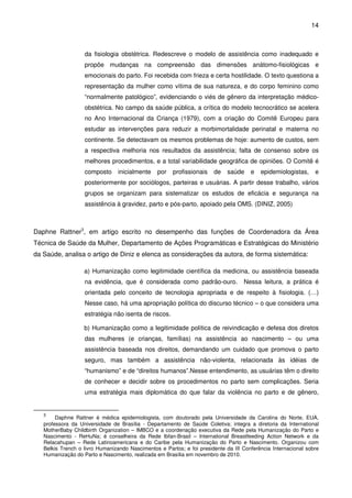 14
da fisiologia obstétrica. Redescreve o modelo de assistência como inadequado e
propõe mudanças na compreensão das dimensões anátomo-fisiológicas e
emocionais do parto. Foi recebida com frieza e certa hostilidade. O texto questiona a
representação da mulher como vítima de sua natureza, e do corpo feminino como
“normalmente patológico”, evidenciando o viés de gênero da interpretação médico-
obstétrica. No campo da saúde pública, a crítica do modelo tecnocrático se acelera
no Ano Internacional da Criança (1979), com a criação do Comitê Europeu para
estudar as intervenções para reduzir a morbimortalidade perinatal e materna no
continente. Se detectavam os mesmos problemas de hoje: aumento de custos, sem
a respectiva melhoria nos resultados da assistência; falta de consenso sobre os
melhores procedimentos, e a total variabilidade geográfica de opiniões. O Comitê é
composto inicialmente por profissionais de saúde e epidemiologistas, e
posteriormente por sociólogos, parteiras e usuárias. A partir desse trabalho, vários
grupos se organizam para sistematizar os estudos de eficácia e segurança na
assistência à gravidez, parto e pós-parto, apoiado pela OMS. (DINIZ, 2005)
Daphne Rattner3
, em artigo escrito no desempenho das funções de Coordenadora da Área
Técnica de Saúde da Mulher, Departamento de Ações Programáticas e Estratégicas do Ministério
da Saúde, analisa o artigo de Diniz e elenca as considerações da autora, de forma sistemática:
a) Humanização como legitimidade científica da medicina, ou assistência baseada
na evidência, que é considerada como padrão-ouro. Nessa leitura, a prática é
orientada pelo conceito de tecnologia apropriada e de respeito à fisiologia. (…)
Nesse caso, há uma apropriação política do discurso técnico – o que considera uma
estratégia não isenta de riscos.
b) Humanização como a legitimidade política de reivindicação e defesa dos diretos
das mulheres (e crianças, famílias) na assistência ao nascimento – ou uma
assistência baseada nos direitos, demandando um cuidado que promova o parto
seguro, mas também a assistência não-violenta, relacionada às idéias de
“humanismo” e de “direitos humanos”.Nesse entendimento, as usuárias têm o direito
de conhecer e decidir sobre os procedimentos no parto sem complicações. Seria
uma estratégia mais diplomática do que falar da violência no parto e de gênero,
3
Daphne Rattner é médica epidemiologista, com doutorado pela Universidade da Carolina do Norte, EUA,
professora da Universidade de Brasília - Departamento de Saúde Coletiva; integra a diretoria da International
MotherBaby Childbirth Organization – IMBCO e a coordenação executiva da Rede pela Humanização do Parto e
Nascimento - ReHuNa; é conselheira da Rede Ibfan-Brasil – International Breastfeeding Action Network e da
Relacahupan – Rede Latinoamericana e do Caribe pela Humanização do Parto e Nascimento. Organizou com
Belkis Trench o livro Humanizando Nascimentos e Partos; e foi presidente da III Conferência Internacional sobre
Humanização do Parto e Nascimento, realizada em Brasília em novembro de 2010.
 
