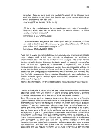 140
preventivo e falou que eu ia sentir uma espetadinha, depois ele me falou que eu ia
sentir uma dorzinha, só que não foi uma dorzinha não, foi uma dorzona, era como se
tivesse arrancando o útero para fora.”
“Alice” em (BERTOLANI e OLIVEIRA, 2010)
"Ah foi a pior possível porque foi um aborto provocado, não foi expontâneo
entendeu? Então eles não te tratam bem. Te deixam sofrendo, a minha
curetagem foi sem anestesia."
Entrevistada 3 (CARVALHO, 2009)
"Olha não recebem bem porque eles sabem que o aborto foi provocado por mais
que você tente dizer que não eles sabem porque são profissionais, né? E olha
para te dizer eu fiz a curetagem a 'sangue frio'."
Entrevistada 15 (CARVALHO, 2009)
“Mas com o serviço da maternidade não tem no andar uma enfermaria apropriada
para o aborto, então é feito um protocolo de atendimento na admissão e
encaminhadas para esta sala as mulheres nessa situação. Não temos normas
escritas para atendimento dos casos de aborto, a partir do momento que a mulher
entra na sala não importa se é provocado ou espontâneo, isso é uma
particularidade dela, eu estou aqui para atender, fazer as medicações, colocar no
soro e se a paciente passar mal chamar o médico de plantão. É bem verdade que
essa sala é sem condições para o atendimento dessas mulheres, não tem leito, não
tem banheiro, as pacientes ficam expostas. Quando estão sangrando ficam de
fraldas, às vezes sujam a camisola e para ir ao banheiro atravessam um corredor
até a sala do pré-parto.”
Técnico de enfermagem, em “Dossiê sobre aborto inseguro para advocacy” (2010)
“Estava grávida pela 3º vez no início de 2006, havia conversado com a enfermeira
obstétrica varias vezes por telefone e estava deixando para marcar a primeira
consulta e os exames de rotina para depois da 12ª semana de gestação.
Com 10 semanas senti um pequeno sangramento. Conversei com a enfermeira
obstetriz que me acompanhava e disse que achava que estava perdendo o bebe.
Ela recomendou repouso de disse para eu entrar em contato se houvesse qualquer
mudança. O pequeno sangramento não parou e eu liguei para ela dizendo que eu
sentia que havia perdido o bebê. Conversamos por um bom tempo e ela sugeriu
que eu ligasse para o GO de minha confiança para conversar com ele sobre a
situação e foi o que fiz. O ginecologista obstetra era humanizado e conversamos
longamente. Eu disse que sentia que eu tinha perdido o bebê e ele perguntou se eu
queria fazer um ultrassom para confirmar e, caso fosse confirmado, se eu desejava
uma curetagem. Eu disse que não, que eu queria vivenciar o meu luto
tranquilamente, que eu conhecia meu corpo o suficiente para saber que a gravidez
não continuaria, mas que não queria fazer um ultrassom para ver um saco
gestacional sem vida naquele momento. Ele foi muito compreensivo, conversamos
 
