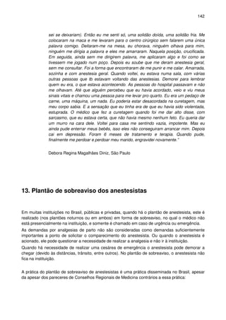 142
sei se deixariam). Então eu me senti só, uma solidão doída, uma solidão fria. Me
colocaram na maca e me levaram para o centro cirúrgico sem falarem uma única
palavra comigo. Deitaram-me na mesa, eu chorava, ninguém olhava para mim,
ninguém me dirigia a palavra e eles me amarraram. Naquela posição, crucificada.
Em seguida, ainda sem me dirigirem palavra, me aplicaram algo e foi como se
tivessem me jogado num poço. Depois eu soube que me deram anestesia geral,
sem me consultar. Foi a forma que encontraram de me punir e me calar. Amarrada,
sozinha e com anestesia geral. Quando voltei, eu estava numa sala, com várias
outras pessoas que tb estavam voltando das anestesias. Demorei para lembrar
quem eu era, o que estava acontecendo. As pessoas do hospital passavam e não
me olhavam. Até que alguém percebeu que eu havia acordado, veio e viu meus
sinais vitais e chamou uma pessoa para me levar pro quarto. Eu era um pedaço de
carne, uma máquina, um nada. Eu poderia estar desacordada na curetagem, mas
meu corpo sabia. E a sensação que eu tinha era de que eu havia sido violentada,
estuprada. O médico que fez a curetagem quando foi me dar alto disse, com
sarcasmo, que eu estava certa, que não havia mesmo nenhum feto. Eu queria dar
um murro na cara dele. Voltei para casa me sentindo vazia, impotente. Mas eu
ainda pude enterrar meus bebês, isso eles não conseguiram arrancar mim. Depois
cai em depressão. Foram 6 meses de tratamento e terapia. Quando pude,
finalmente me perdoar e perdoar meu marido, engravidei novamente.”
Debora Regina Magalhães Diniz, São Paulo
13. Plantão de sobreaviso dos anestesistas
Em muitas instituições no Brasil, públicas e privadas, quando há o plantão de anestesista, este é
realizado (nos plantões noturnos ou em ambos) em forma de sobreaviso, no qual o médico não
está presencialmente na instituição, e somente é chamado em caso de urgência ou emergência.
As demandas por analgesias de parto não são consideradas como demandas suficientemente
importantes a ponto de solicitar o comparecimento do anestesista. Ou quando o anestesista é
acionado, ele pode questionar a necessidade de realizar a analgesia e não ir à instituição.
Quando há necessidade de realizar uma cesárea de emergência o anestesista pode demorar a
chegar (devido às distâncias, trânsito, entre outros). No plantão de sobreaviso, o anestesista não
fica na instituição.
A prática do plantão de sobreaviso de anestesistas é uma prática disseminada no Brasil, apesar
da apesar dos pareceres de Conselhos Regionais de Medicina contrários a essa prática:
 