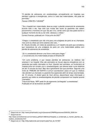143
“O plantão de sobreaviso em anestesiologia, principalmente em hospitais que
atendem urgência e emergências, como é o caso das maternidades, não pode ser
permitida.”
Parecer CRM-PB nº 28/200630
"’Se o hospital tem maternidade, deve-se exigir o plantão presencial de anestesista
durante todo o dia, haja vista que muitas das vezes as gestantes não sabem
previamente o momento em que vão dar à luz, sendo certo que isso pode ocorrer a
qualquer momento do dia ou da noite’, destacou o relator.”
Correio Forense, publicado em 19 de junho de 200731
“Chegou o anestesista que não viria para uma analgesia de parto se eu chamasse,
mas como eu disse que seria cesárea (ele) veio...”
Dr. Braulio Zorzella, em relato de assistência a um trabalho de parto que considerou
que necessitava de uma analgesia de parto em uma maternidade pública com
plantão de sobreaviso de anestesista
“Já vi o anestesista demorar uma hora e meia para chegar.”
J. funcionária de uma maternidade privada em Brasília-DF
“Um outro problema, é que nesses plantões de sobreaviso, os médicos não
precisam ir ao hospital. Eles são acionados se houver alguma emergência com os
pacientes que estão internados no Huol. Quando isso acontece, um funcionário do
hospital entra em contato com o anestesiologista, que deveria estar numa distância
de até 15 minutos do Huol. Mas não é geralmente isso que acontece. Segundo uma
fonte da TRIBUNA DO NORTE é comum acontecerem casos em que os médicos
não atendem ao chamado e o paciente fica esperando além do tempo recomendado,
de 15 minutos. O diretor geral do Huol afirmou desconhecer essa informação e
garantiu que todos os anestesiologistas de plantão comparecem ao hospital quando
chamados.”
Tribuna do Norte, “MPF pede fim de tratamento “privilegiado” a anestesistas”
Publicado em 22 de fevereiro de 200932
30
Disponível em: http://www.portalmedico.org.br/pareceres/CRMPB/pareceres/2006/28_2006.htm
31
Disponível em:
http://www.correioforense.com.br/noticia_pdf/id/21288/titulo/Hospital_e_condenado_a_manter_plantao_de_
medico_anestesista.html
32
Disponível em: http://tribunadonorte.com.br/print.php?not_id=101557
 