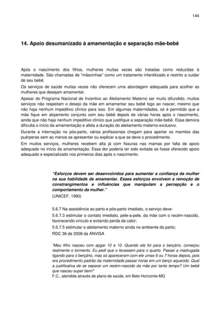 144
14. Apoio desumanizado à amamentação e separação mãe-bebê
Após o nascimento dos filhos, mulheres muitas vezes são tratadas como reduzidas à
maternidade. São chamadas de “mãezinhas” como um tratamento infantilizado e restrito a cuidar
de seu bebê.
Os serviços de saúde muitas vezes não oferecem uma abordagem adequada para acolher as
mulheres que desejam amamentar.
Apesar do Programa Nacional de Incentivo ao Aleitamento Materno ser muito difundido, muitos
serviços não respeitam o desejo da mãe em amamentar seu bebê logo ao nascer, mesmo que
não haja nenhum impeditivo clínico para isso. Em algumas maternidades, só é permitido que a
mãe fique em alojamento conjunto com seu bebê depois de várias horas após o nascimento,
ainda que não haja nenhum impeditivo clínico que justifique a separação mãe-bebê. Essa demora
dificulta o início da amamentação e afeta a duração do aleitamento materno exclusivo.
Durante a internação no pós-parto, vários profissionais chegam para apertar os mamilos das
puérperas sem ao menos se apresentar ou explicar a que se deve o procedimento.
Em muitos serviços, mulheres recebem alta já com fissuras nas mamas por falta de apoio
adequado no início da amamentação. Essa dor poderia ter sido evitada se fosse oferecido apoio
adequado e especializado nos primeiros dias após o nascimento.
“Esforços devem ser desenvolvidos para aumentar a confiança da mulher
na sua habilidade de amamentar. Esses esforços envolvem a remoção de
constrangimentos e influências que manipulam a percepção e o
comportamento da mulher.”
(UNICEF, 1990)
5.6.7 Na assistência ao parto e pós-parto imediato, o serviço deve:
5.6.7.3 estimular o contato imediato, pele-a-pele, da mãe com o recém-nascido,
favorecendo vínculo e evitando perda de calor;
5.6.7.5 estimular o aleitamento materno ainda no ambiente do parto;
RDC 36 de 2008 da ANVISA
“Meu filho nasceu com apgar 10 e 10. Quando ele foi para o berçário, começou
realmente o tormento. Eu pedi que o levassem para o quarto. Passei a madrugada
ligando para o berçário, mas só apareceram com ele umas 6 ou 7 horas depois, pois
era procedimento padrão da maternidade passar horas em um berço aquecido. Qual
a justificativa de se separar um recém-nascido da mãe por tanto tempo? Um bebê
que nasceu super bem!”
F.C., atendida através de plano de saúde, em Belo Horizonte-MG
 