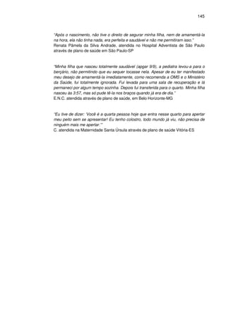 145
“Após o nascimento, não tive o direito de segurar minha filha, nem de amamentá-la
na hora, ela não tinha nada, era perfeita e saudável e não me permitiram isso.”
Renata Pâmela da Silva Andrade, atendida no Hospital Adventista de São Paulo
através de plano de saúde em São Paulo-SP
“Minha filha que nasceu totalmente saudável (apgar 9/9), a pediatra levou-a para o
berçário, não permitindo que eu sequer tocasse nela. Apesar de eu ter manifestado
meu desejo de amamentá-la imediatamente, como recomenda a OMS e o Ministério
da Saúde, fui totalmente ignorada. Fui levada para uma sala de recuperação e lá
permaneci por algum tempo sozinha. Depois fui transferida para o quarto. Minha filha
nasceu às 3:57, mas só pude tê-la nos braços quando já era de dia.”
E.N.C. atendida através de plano de saúde, em Belo Horizonte-MG
“Eu tive de dizer: ‘Você é a quarta pessoa hoje que entra nesse quarto para apertar
meu peito sem se apresentar! Eu tenho colostro, todo mundo já viu, não precisa de
ninguém mais me apertar.’”
C. atendida na Maternidade Santa Úrsula através de plano de saúde Vitória-ES
 
