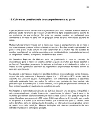 146
15. Cobranças questionáveis do acompanhamento ao parto
A percepção naturalizada de atendimento agressivo ao parto induz mulheres a buscar seguros e
planos de saúde, na tentativa de conseguir um atendimento digno e respeitoso com a escolha de
um profissional de sua confiança. Até então era possível escolher um profissional para
acompanhar o pré-natal e o parto sem ter que pagar a mais do que a mensalidade do plano de
saúde.
Muitas mulheres formam vínculos com o médico que realiza o acompanhamento do pré-natal e
cria expectativas de que esse profssional atenda ao seu parto. Escolher o médico que atenderá ao
parto é uma prática muito comum no setor suplementar. Se a mulher não fizer questão de
escolher o profissional, ela poderia encaminhar-se ao plantão obstétrico credenciado (se houver)
ao seu plano de saúde ou a um plantão obstétrico da rede pública.
Os Conselhos Regionais de Medicina estão se posicionando a favor da cobrança da
disponibilidade para o médico de escolha atender ao parto da mulher que deseja escolher o
profissional. Essa cobrança que varia de 900 reais a 4 mil reais, é acordada entre a mulher e o
médico durante a gestação e destina-se ao pagamento da disponibilidade do médico atender ao
parto sem agendamento.
São poucos os serviços que dispõem de plantões obstétricos credenciados aos planos de saúde,
muitos não estão adequados à legislação vigente (Lei 11.108/2005 e RDC 36 de 2008 da
ANVISA), não possuem equipes multidisciplinares com enfermeiras obstetras e obstetrizes
realizando assistência direta aos partos de mulheres com gestação de risco habitual, não
possuem vagas suficientes para o público atendido, e não possuem profissionais alinhados às
boas práticas baseadas em evidências de assistência ao parto.
Nos hospitais e maternidades conveniados ao SUS que possuem uma ala para a rede pública e
outra para o atendimento privado, é comum ter o que chamam de “planinho” que é oferecido às
mulheres que realizam acompanhamento pré-natal na rede pública e não possuem seguro de
saúde. Os valores que variam entre 900 reais a 1.600 reais referem-se à internação para o parto
na ala privada e a mulher pode escolher o médico que a atenderá no parto ou cesárea, entre
outros benefícios como ter acompanhante de escolha, ser internada em quarto privativo (variam
de acordo com cada instituição). Algumas instituições até oferecem parcelamento do valor
cobrado em prestações ao longo da gestação.
 