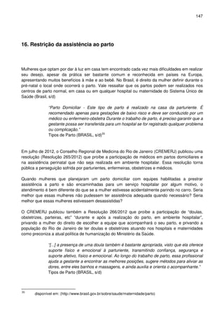 147
16. Restrição da assistência ao parto
Mulheres que optam por dar à luz em casa tem encontrado cada vez mais dificuldades em realizar
seu desejo, apesar da prática ser bastante comum e reconhecida em países na Europa,
apresentando muitos benefícios à mãe e ao bebê. No Brasil, é direito da mulher definir durante o
pré-natal o local onde ocorrerá o parto. Vale ressaltar que os partos podem ser realizados nos
centros de parto normal, em casa ou em qualquer hospital ou maternidade do Sistema Único de
Saúde (Brasil, s/d)
“Parto Domiciliar - Este tipo de parto é realizado na casa da parturiente. É
recomendado apenas para gestações de baixo risco e deve ser conduzido por um
médico ou enfermeiro-obstetra Durante o trabalho de parto, é preciso garantir que a
gestante possa ser transferida para um hospital se for registrado qualquer problema
ou complicação.”
Tipos de Parto (BRASIL, s/d)33
Em julho de 2012, o Conselho Regional de Medicina do Rio de Janeiro (CREMERJ) publicou uma
resolução (Resolução 265/2012) que proíbe a participação de médicos em partos domiciliares e
na assistência perinatal que não seja realizada em ambiente hospitalar. Essa resolução torna
pública a perseguição sofrida por parturientes, enfermeiras, obstetrizes e médicos.
Quando mulheres que planejaram um parto domiciliar com equipes habilitadas a prestrar
assistência a parto e são encaminhadas para um serviço hospitalar por algum motivo, o
atendimento é bem diferente do que se a mulher estivesse acidentalmente parindo no carro. Seria
melhor que essas mulheres não pudessem ter assistência adequada quando necessário? Seria
melhor que essas mulheres estivessem desassistidas?
O CREMERJ publicou também a Resolução 266/2012 que proíbe a participação de “doulas,
obstetrizes, parteiras, etc” “durante e após a realização do parto, em ambiente hospitalar”,
privando a mulher do direito de escolher a equipe que acompanhará o seu parto, e privando a
população do Rio de Janeiro de ter doulas e obstetrizes atuando nos hospitais e maternidades
como preconiza a atual política de humanização do Ministério da Saúde.
“[...] a presença de uma doula também é bastante apropriada, visto que ela oferece
suporte físico e emocional à parturiente, transmitindo confiança, segurança e
suporte afetivo, físico e emocional. Ao longo do trabalho de parto, essa profissional
ajuda a gestante a encontrar as melhores posições, sugere métodos para aliviar as
dores, entre eles banhos e massagens, e ainda auxilia e orienta o acompanhante.”
Tipos de Parto (BRASIL, s/d)
33
disponível em: (http://www.brasil.gov.br/sobre/saude/maternidade/parto)
 