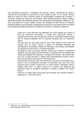 148
Tais resoluções provocaram a mobilização de mulheres, famílias, profissionais de saúde e
militantes da humanização do nascimento de várias cidades do país, em um evento chamado
Marcha do Parto em Casa, tornando público as arbitrariedades cometidas pelo Conselho, e
chamando atenção dos canais de comunicação. Certos posicionamentos de alguns médicos,
sobretudo da diretora da Federação Brasileria das Associações de Ginecologia e Obstetrícia, Dr.ª
Vera Lucia Mota da Fonseca, também membro da Comissão de Parto Normal do Conselho
Federal de Medicina, assustam pela introjetada postura autoritária e que desconhecem as práticas
preconizadas pela Medicina Baseada em Evidências Científicas, em especial a Obstetrícia.
“Ainda que o parto domiciliar seja defendido por muitos médicos que seguem a
linha do nascimento humanizado, a maioria dos profissionais reprova o
procedimento e diz que tudo não passa de "modismo". O principal problema seria a
falta de estrutura adequada fora do ambiente hospitalar para um nascimento
seguro.
"Só torço para que isso acabe antes de uma mulher famosa morrer e servir de
exemplo para as outras", afirmou a diretora da Federação Brasileira das
Associações de Ginecologia e Obstetrícia (Febrasgo), Vera Fonseca. Ela classifica
o nascimento em casa como um "completo retrocesso".
Na opinião de Vera, as pessoas deveriam "marchar por melhorias na assistência
obstétrica, não pelo direito ao parto domiciliar". O posicionamento é reforçado pelo
médico ginecologista Krikor Boyaciyan, corregedor do Cremesp. "Não há parto sem
risco. Em um parto domiciliar, o médico estará impossibilitado de prestar socorro
caso ocorra qualquer evento adverso. Não há estrutura."
Os defensores da técnica citam como benefícios o conforto, a proximidade com a
família e com os profissionais envolvidos no nascimento, bem como uma maior
autonomia para a mulher. "O parto não é um evento médico. É fisiológico", disse o
obstetra Jorge Kuhn. "É seguro porque só é indicado para gestantes que
preenchem todas as condições necessárias", completa a obstetriz Ana Cristina
Duarte.”
Portal R7 em “Mães farão marcha pelo parto domiciliar hoje Avenida Paulista”34
,
publicado em 17 de junho de 2012
34
Disponível em: http://noticias.r7.com/saude/noticias/maes-farao-marcha-pelo-parto-domiciliar-na-hoje-
avenida-paulista-20120617.html
 