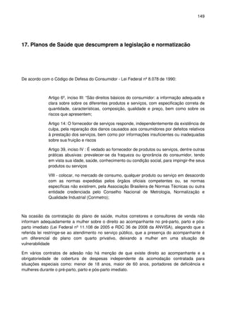 149
17. Planos de Saúde que descumprem a legislação e normatizacão
De acordo com o Código de Defesa do Consumidor - Lei Federal nº 8.078 de 1990:
Artigo 6º, inciso III: “São direitos básicos do consumidor: a informação adequada e
clara sobre sobre os diferentes produtos e serviços, com especificação correta de
quantidade, características, composição, qualidade e preço, bem como sobre os
riscos que apresentem;
Artigo 14: O fornecedor de serviços responde, independentemente da existência de
culpa, pela reparação dos danos causados aos consumidores por defeitos relativos
à prestação dos serviços, bem como por informações insuficientes ou inadequadas
sobre sua fruição e riscos
Artigo 39, inciso IV : É vedado ao fornecedor de produtos ou serviços, dentre outras
práticas abusivas: prevalecer-se da fraqueza ou ignorância do consumidor, tendo
em vista sua idade, saúde, conhecimento ou condição social, para impingir-lhe seus
produtos ou serviços
VIII - colocar, no mercado de consumo, qualquer produto ou serviço em desacordo
com as normas expedidas pelos órgãos oficiais competentes ou, se normas
específicas não existirem, pela Associação Brasileira de Normas Técnicas ou outra
entidade credenciada pelo Conselho Nacional de Metrologia, Normalização e
Qualidade Industrial (Conmetro);
Na ocasião da contratação do plano de saúde, muitos corretores e consultores de venda não
informam adequadamente a mulher sobre o direito ao acompanhante no pré-parto, parto e pós-
parto imediato (Lei Federal nº 11.108 de 2005 e RDC 36 de 2008 da ANVISA), alegando que a
referida lei restringe-se ao atendimento no serviço público, que a presença do acompanhante é
um diferencial do plano com quarto privativo, deixando a mulher em uma situação de
vulnerabilidade
Em vários contratos de adesão não há menção de que existe direito ao acompanhante e a
obrigatoriedade de cobertura de despesas independente da acomodação contratada para
situações especiais como: menor de 18 anos, maior de 60 anos, portadores de deficiência e
mulheres durante o pré-parto, parto e pós-parto imediato.
 