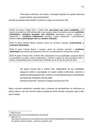 151
“Plano pleno enfermaria: com direito a internação hospitalar em padrão enfermaria
(quarto coletivo), sem acompanhante.”
Contrato da operadora Bem Saúde36
(contrato na íntegra nos Anexos em CD)
“Os planos Unimed Alfa e UniPart Alfa, independente da sua modalidade,
asseguram direito à acomodação em quarto coletivo (enfermaria), conforme o
padrão da rede assistencial Alfa; e direito a um acompanhante para os beneficiários
internados até 18 (dezoito) anos de idade.”
Contrato Unimed Rio37
(contrato na íntegra nos Anexos em CD)
Alguns contratos apresentam exceções para a presença do acompanhante na enfermaria ou
quarto coletivo, mas não informam sobre a questão da mulher durante o pré-parto, parto e pós-
parto imediato.
36
Disponível em
http://www.aceis.org.br/contratos/bensaude_contrato.pdf
37
Disponível em:
http://www.unimedrio.com.br/unimed/filesmng.nsf/5C27F9FA97350D9E832573CA005D4C2A/$File/contr
ato_adesao_cobranca_direta_-_nacional_e_personal_.pdf
 