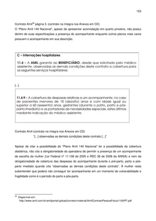 153
Contrato Amil38
página 3. (contrato na íntegra nos Anexos em CD)
O “Plano Amil 140 Nacional”, apesar de apresentar acomodação em quarto privativo, não possui
dentro de suas especificações a presença do acompanhante enquanto outros planos mais caros
possuem o acompanhante em sua descrição.
[...]
Contrato Amil (contrato na íntegra nos Anexos em CD)
“[...] observadas as demais condições deste contrato [...]”
Apesar de citar a possibilidade do “Plano Amil 140 Nacional” ter a possibilidade da cobertura
obstétrica, não cita a obrigatoriedade da operadora de permitir a presença de um acompanhante
de escolha da mulher (Lei Federal nº 11.108 de 2005 e RDC 36 de 2008 da ANISA) e nem da
obrigatoriedade de cobertura das despesas do acompanhante durante o pré-parto, parto e pós-
parto imediato quando cita “observadas as demais condições deste contrato”. À mulher resta
subentender que poderá não conseguir ter acompanhante em um momento de vulnerabilidade e
fragilidade como é o período do parto e pós-parto.
38
Disponível em:
http://www.amil.com.br/amilportal/upload/corretor/material/AmilContratoPessoaFisica110APF.pdf
 