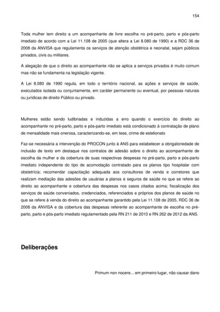 154
Toda mulher tem direito a um acompanhante de livre escolha no pré-parto, parto e pós-parto
imediato de acordo com a Lei 11.108 de 2005 (que altera a Lei 8.080 de 1990) e a RDC 36 de
2008 da ANVISA que regulamenta os serviços de atenção obstétrica e neonatal, sejam públicos
privados, civis ou militares.
A alegação de que o direito ao acompanhante não se aplica a serviços privados é muito comum
mas não se fundamenta na legislação vigente.
A Lei 8.080 de 1990 regula, em todo o território nacional, as ações e serviços de saúde,
executados isolada ou conjuntamente, em caráter permanente ou eventual, por pessoas naturais
ou jurídicas de direito Público ou privado.
Mulheres estão sendo ludibriadas e induzidas a erro quando o exercício do direito ao
acompanhante no pré-parto, parto e pós-parto imediato está condicionado à contratação de plano
de mensalidade mais onerosa, caracterizando-se, em tese, crime de estelionato
Faz-se necessária a intervenção do PROCON junto à ANS para estabelecer a obrigatoriedade de
inclusão de texto em destaque nos contratos de adesão sobre o direito ao acompanhante de
escolha da mulher e da cobertura de suas respectivas despesas no pré-parto, parto e pós-parto
imediato independente do tipo de acomodação contratado para os planos tipo hospitalar com
obstetrícia; recomendar capacitação adequada aos consultores de venda e corretores que
realizam mediação das adesões de usuárias a planos e seguros de saúde no que se refere ao
direito ao acompanhante e cobertura das despesas nos casos citados acima; fiscalização dos
serviços de saúde conveniados, credenciados, referenciados e próprios dos planos de saúde no
que se refere à venda do direito ao acompanhante garantido pela Lei 11.108 de 2005, RDC 36 de
2008 da ANVISA e da cobertura das despesas referente ao acompanhante de escolha no pré-
parto, parto e pós-parto imediato regulamentado pela RN 211 de 2010 e RN 262 de 2012 da ANS.
Deliberações
Primum non nocere... em primeiro lugar, não causar dano
 